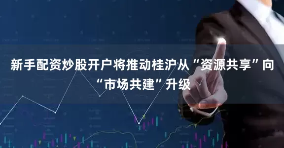 新手配资炒股开户将推动桂沪从“资源共享”向“市场共建”升级