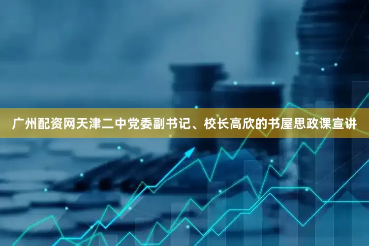广州配资网天津二中党委副书记、校长高欣的书屋思政课宣讲