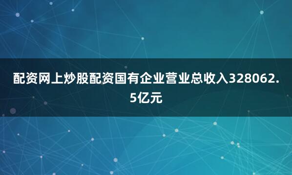 配资网上炒股配资国有企业营业总收入328062.5亿元