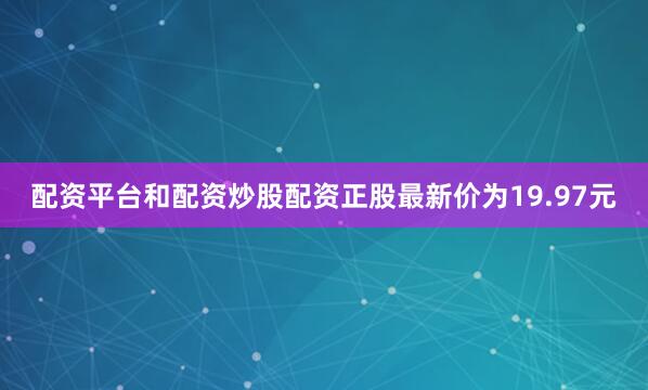 配资平台和配资炒股配资正股最新价为19.97元