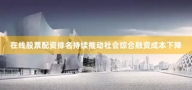 在线股票配资排名持续推动社会综合融资成本下降