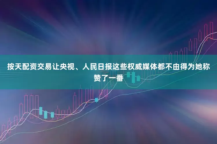 按天配资交易让央视、人民日报这些权威媒体都不由得为她称赞了一番