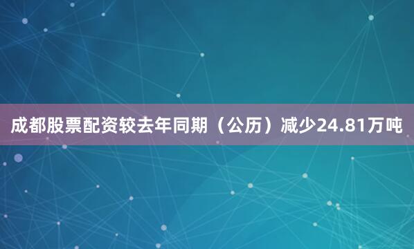 成都股票配资较去年同期（公历）减少24.81万吨