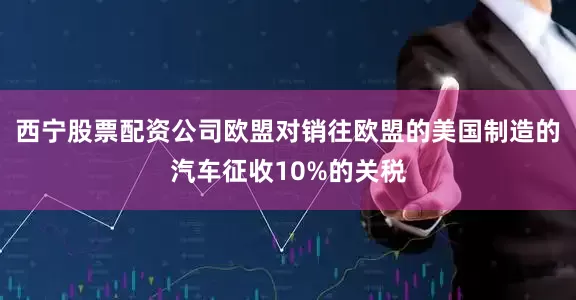西宁股票配资公司　　欧盟对销往欧盟的美国制造的汽车征收10%的关税