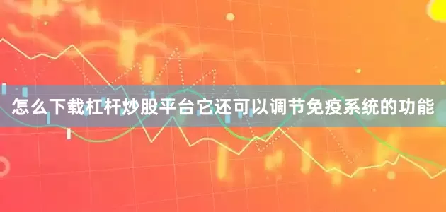 怎么下载杠杆炒股平台它还可以调节免疫系统的功能