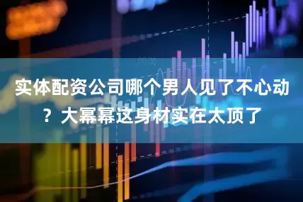 实体配资公司哪个男人见了不心动？大幂幂这身材实在太顶了